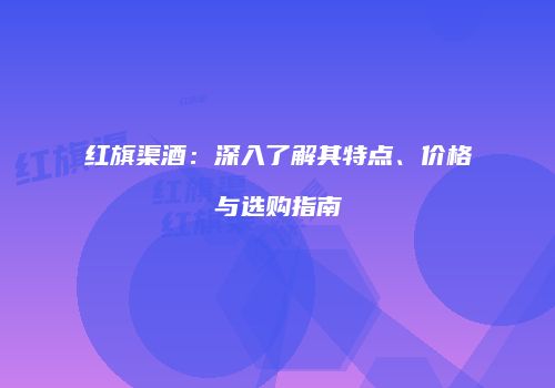 红旗渠酒：深入了解其特点、价格与选购指南