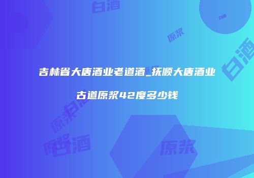 吉林省大唐酒业老道酒_抚顺大唐酒业古道原浆42度多少钱