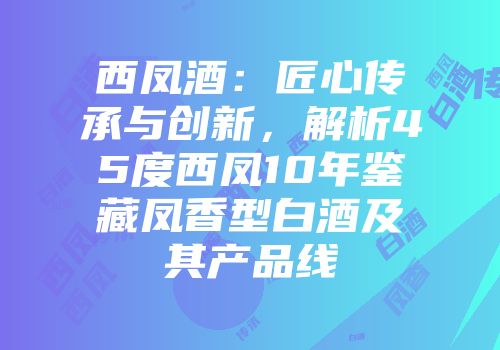 西凤酒：匠心传承与创新，解析45度西凤10年鉴藏凤香型白酒及其产品线