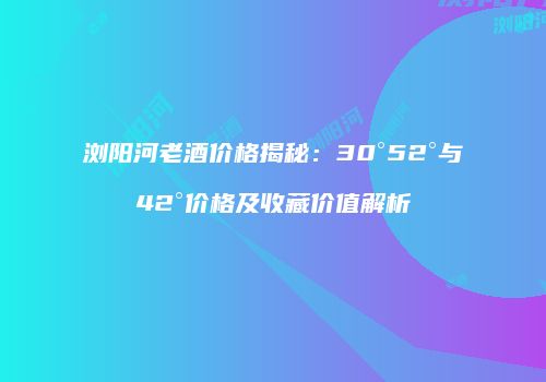 浏阳河老酒价格揭秘：30°52°与42°价格及收藏价值解析