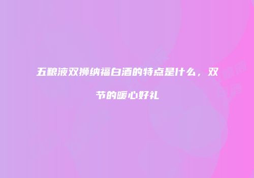 五粮液双狮纳福白酒的特点是什么，双节的暖心好礼