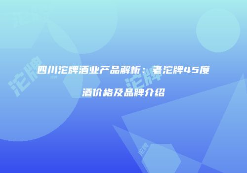 四川沱牌酒业产品解析：老沱牌45度酒价格及品牌介绍