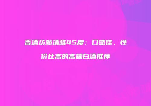 香酒坊新清雅45度：口感佳、性价比高的高端白酒推荐