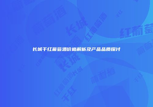 长城干红葡萄酒价格解析及产品品质探讨