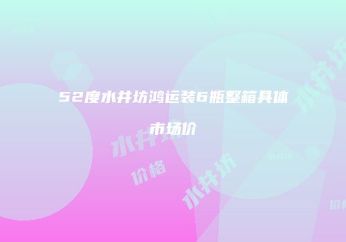 52度水井坊鸿运装6瓶整箱具体市场价