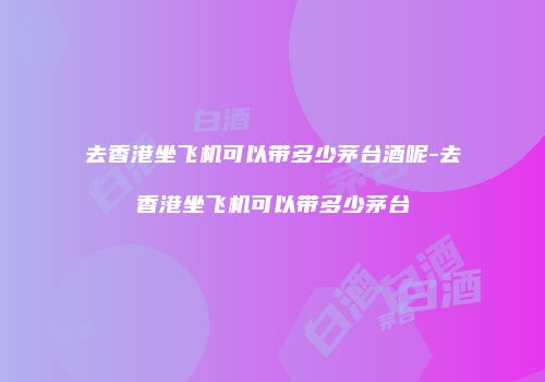 去香港坐飞机可以带多少茅台酒呢-去香港坐飞机可以带多少茅台