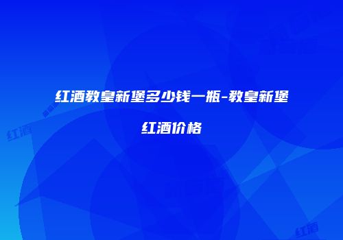 红酒教皇新堡多少钱一瓶-教皇新堡红酒价格