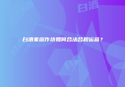 白酒家庭作坊如何合法合规运营？