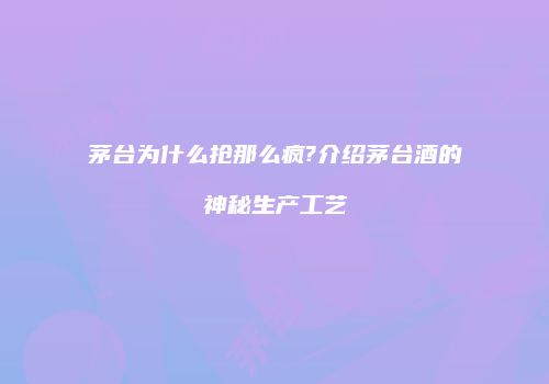 茅台为什么抢那么疯?介绍茅台酒的神秘生产工艺
