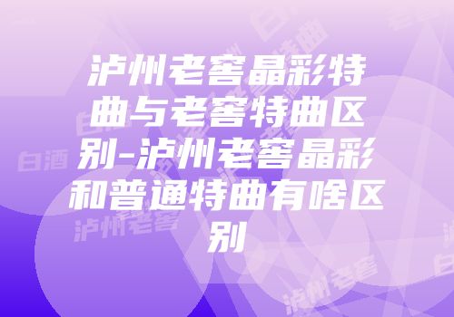 泸州老窖晶彩特曲与老窖特曲区别-泸州老窖晶彩和普通特曲有啥区别
