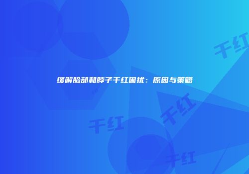 缓解脸部和脖子干红困扰：原因与策略