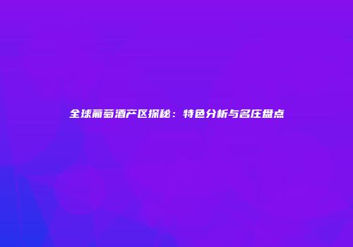 全球葡萄酒产区探秘：特色分析与名庄盘点
