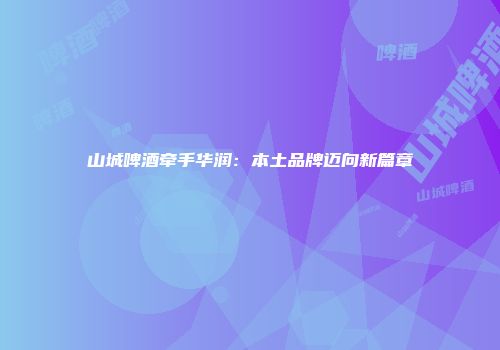 山城啤酒牵手华润：本土品牌迈向新篇章