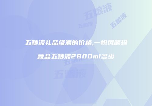 五粮液礼品级酒的价格,一帆风顺珍藏品五粮液2800ml多少