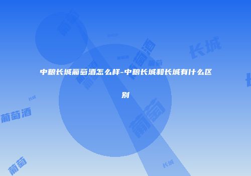 中粮长城葡萄酒怎么样-中粮长城和长城有什么区别