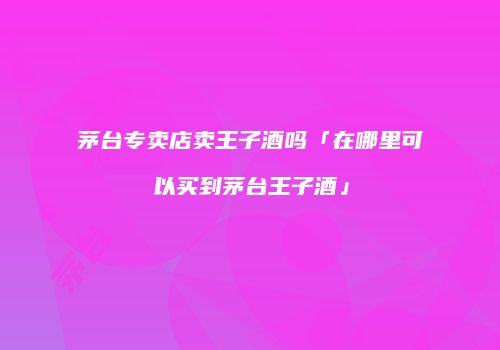 茅台专卖店卖王子酒吗「在哪里可以买到茅台王子酒」