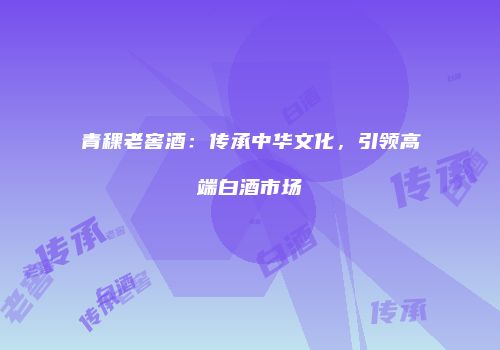 青稞老窖酒：传承中华文化，引领高端白酒市场