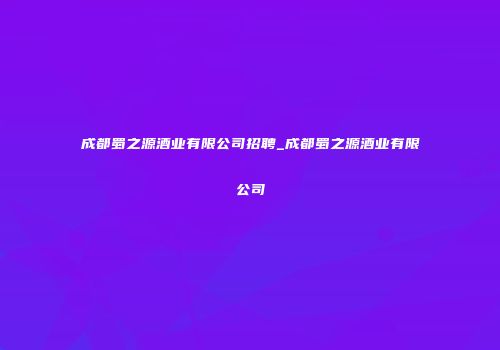 成都蜀之源酒业有限公司招聘_成都蜀之源酒业有限公司