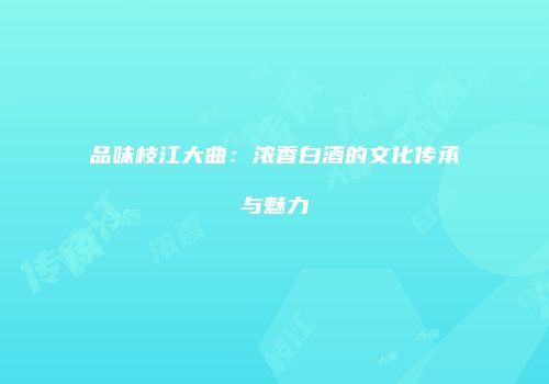 品味枝江大曲：浓香白酒的文化传承与魅力