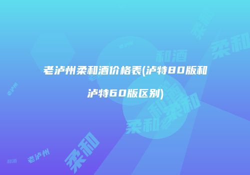 老泸州柔和酒价格表(泸特80版和泸特60版区别)