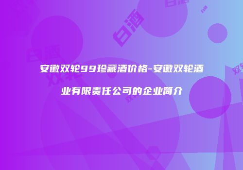安徽双轮99珍藏酒价格-安徽双轮酒业有限责任公司的企业简介