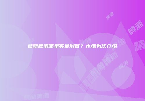 精酿啤酒哪里买最划算？小编为您介绍