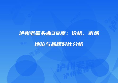 泸州老窖头曲39度：价格、市场地位与品牌对比分析