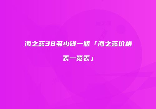 海之蓝38多少钱一瓶「海之蓝价格表一览表」