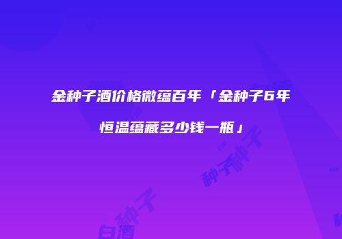 金种子酒价格微蕴百年「金种子6年恒温蕴藏多少钱一瓶」