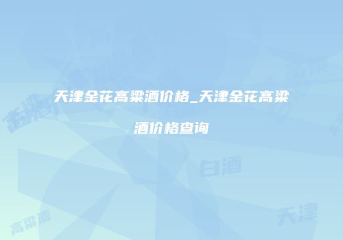 天津金花高粱酒价格_天津金花高粱酒价格查询