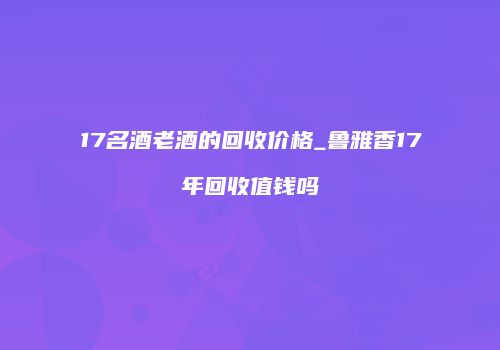 17名酒老酒的回收价格_鲁雅香17年回收值钱吗