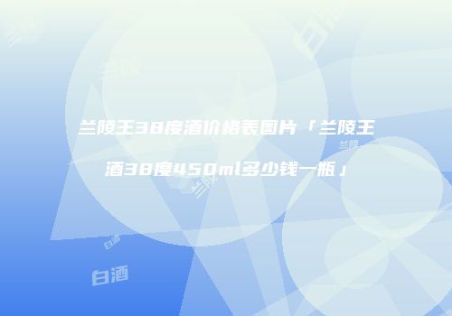 兰陵王38度酒价格表图片「兰陵王酒38度450ml多少钱一瓶」