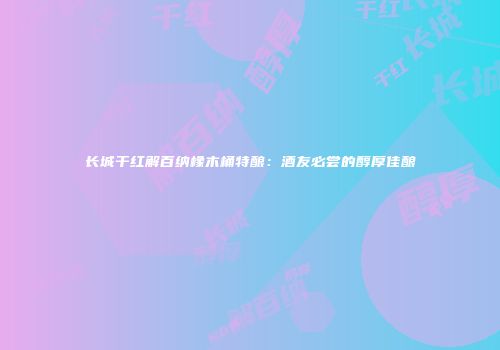 长城干红解百纳橡木桶特酿：酒友必尝的醇厚佳酿