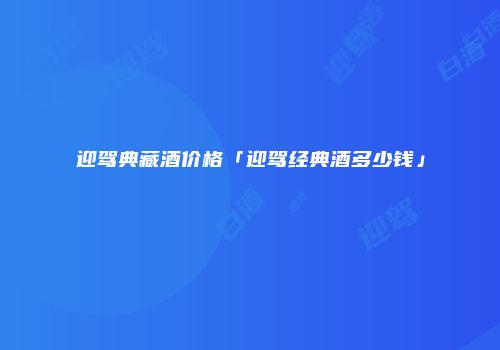 迎驾典藏酒价格「迎驾经典酒多少钱」
