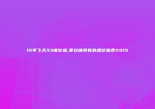 15年飞天53度价格,茅台镇所有的酒价格表2015