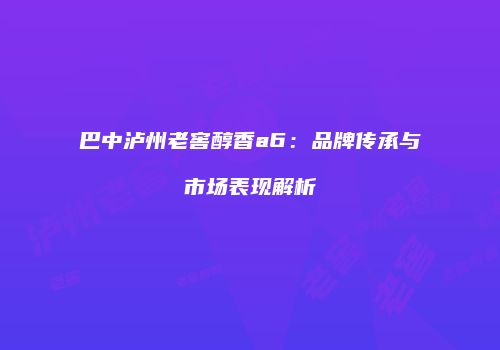 巴中泸州老窖醇香a6：品牌传承与市场表现解析