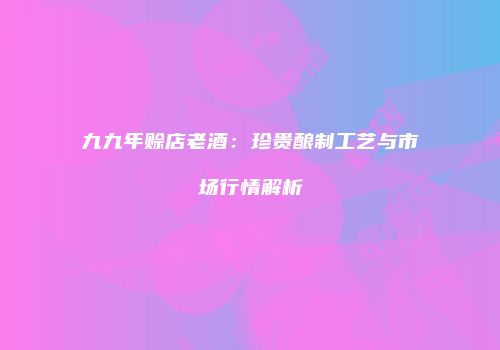 九九年赊店老酒：珍贵酿制工艺与市场行情解析