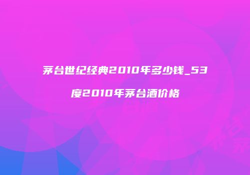 茅台世纪经典2010年多少钱_53度2010年茅台酒价格