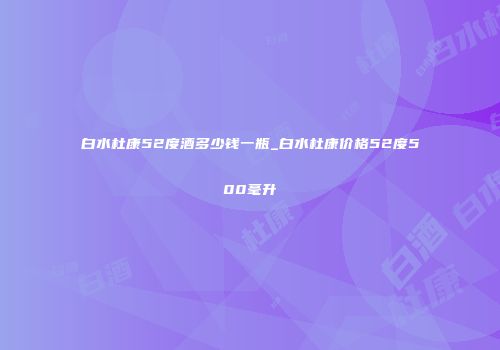 白水杜康52度酒多少钱一瓶_白水杜康价格52度500毫升