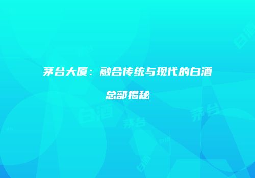 茅台大厦：融合传统与现代的白酒总部揭秘