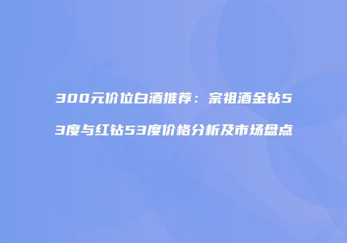 300元价位白酒推荐：宗祖酒金钻53度与红钻53度价格分析及市场盘点