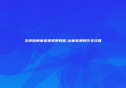 怎样自制葡萄酒视频教程,冰葡萄酒制作全过程