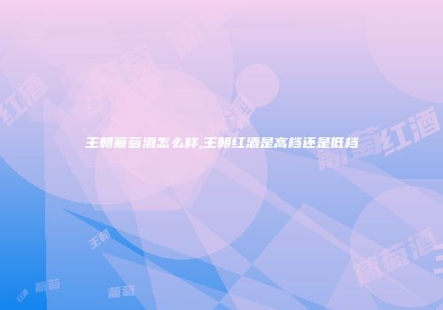 王朝葡萄酒怎么样,王朝红酒是高档还是低档