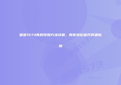 国窖1573真假辨别方法详解，教你轻松避开假酒陷阱