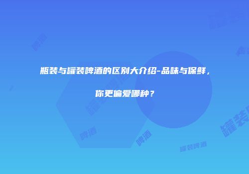 瓶装与罐装啤酒的区别大介绍-品味与保鲜，你更偏爱哪种？