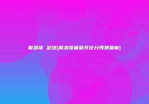 摩洛哥 足球(摩洛哥葡萄牙比分预测最新)