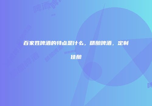 百家姓啤酒的特点是什么，精酿啤酒，定制佳酿