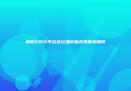解析2010年拉菲红酒价格及其相关知识