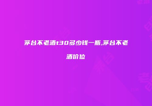 茅台不老酒t30多少钱一瓶,茅台不老酒价位