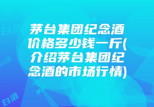 茅台集团纪念酒价格多少钱一斤(介绍茅台集团纪念酒的市场行情)